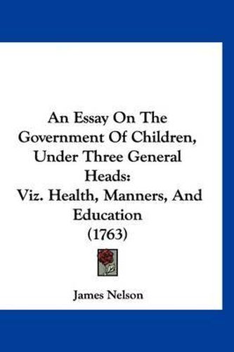 An Essay on the Government of Children, Under Three General Heads: Viz. Health, Manners, and Education (1763)