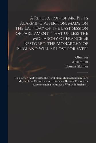 A Refutation of Mr. Pitt's Alarming Assertion, Made on the Last Day of the Last Session of Parliament, that Unless the Monarchy of France Be Restored, the Monarchy of England Will Be Lost for Ever: in a Letter, Addressed to the Right Hon. Thomas...