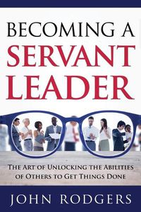 Cover image for Becoming a Servant Leader: The Art of Unlocking the Abilities of Others to Get Things Done