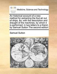 Cover image for An Historical Account of a New Method for Extracting the Foul Air Out of Ships, &C; With the Description and Draught of the Machines, by Which It Is Performed: In Two Letters to a Friend, by Samuel Sutton the Second Edition