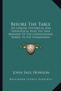 Cover image for Before the Table: An Inquiry, Historical and Theological Into the True Meaning of the Consecration Rubric in the Communion Service of the Church of England (1875)