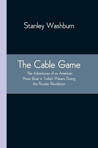 The Cable Game: The Adventures of an American Press-Boat in Turkish Waters During the Russian Revolution