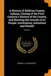 Cover image for A History of Sullivan County, Indiana, Closing of the First Century's History of the County, and Showing the Growth of Its People, Institutions, Industries and Wealth; Volume 1