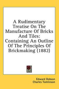 Cover image for A Rudimentary Treatise on the Manufacture of Bricks and Tiles: Containing an Outline of the Principles of Brickmaking (1882)