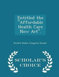 Cover image for Entitled the ''Affordable Health Care Now ACT''. - Scholar's Choice Edition