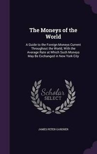 Cover image for The Moneys of the World: A Guide to the Foreign Moneys Current Throughout the World, with the Average Rate at Which Such Moneys May Be Exchanged in New York City