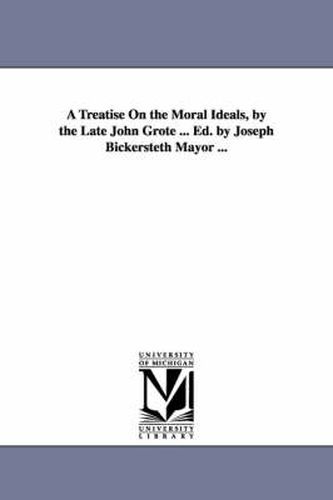 Cover image for A Treatise On the Moral Ideals, by the Late John Grote ... Ed. by Joseph Bickersteth Mayor ...