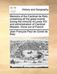 Cover image for Memoirs of the Cardinal de Retz, Containing All the Great Events During the Minority of Lewis XIV. and Administration of Cardinal Mazarin. Done Out of French.