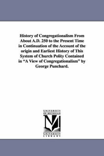 Cover image for History of Congregationalism From About A.D. 250 to the Present Time in Continuation of the Account of the origin and Earliest History of This System of Church Polity Contained in A View of Congregationalism by George Punchard.