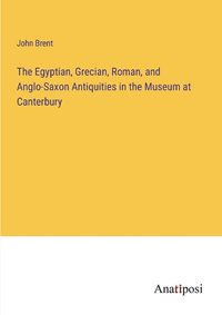 Cover image for The Egyptian, Grecian, Roman, and Anglo-Saxon Antiquities in the Museum at Canterbury