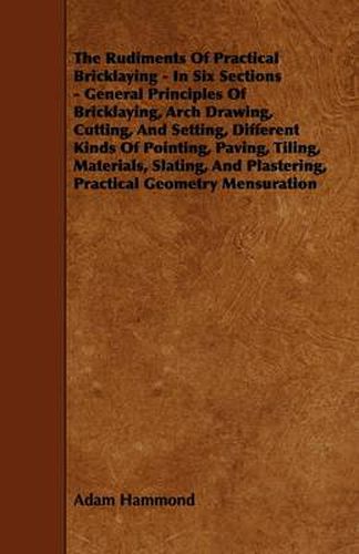 Cover image for The Rudiments Of Practical Bricklaying - In Six Sections - General Principles Of Bricklaying, Arch Drawing, Cutting, And Setting, Different Kinds Of Pointing, Paving, Tiling, Materials, Slating, And Plastering, Practical Geometry Mensuration