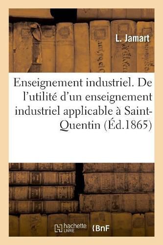 Enseignement Industrie. de l'Utilite d'Un Enseignement Industriel Applicable A Saint-Quentin: Indiquant Les Conditions Et Le Programme de CET Enseignement