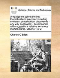 Cover image for A Treatise on Calico Printing, Theoretical and Practical: Including the Latest Philosophical Discoveries - Any Way Applicable: - Accompanied with Suggestions Relative to Various Manufactures. Volume 1 of 2
