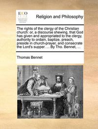 Cover image for The Rights of the Clergy of the Christian Church: Or, a Discourse Shewing, That God Has Given and Appropriated to the Clergy, Authority to Ordain, Baptize, Preach, Preside in Church-Prayer, and Consecrate the Lord's Supper. ... by Tho. Bennet, ...