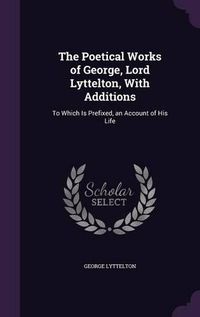 Cover image for The Poetical Works of George, Lord Lyttelton, with Additions: To Which Is Prefixed, an Account of His Life