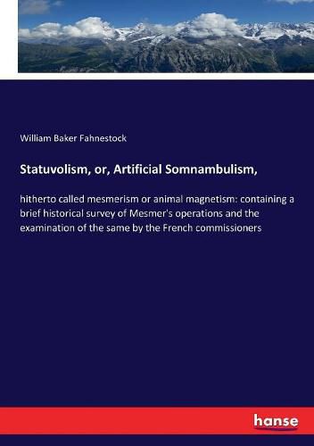 Statuvolism, or, Artificial Somnambulism,: hitherto called mesmerism or animal magnetism: containing a brief historical survey of Mesmer's operations and the examination of the same by the French commissioners