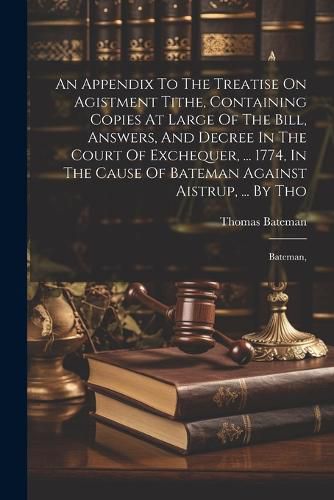 An Appendix To The Treatise On Agistment Tithe, Containing Copies At Large Of The Bill, Answers, And Decree In The Court Of Exchequer, ... 1774, In The Cause Of Bateman Against Aistrup, ... By Tho