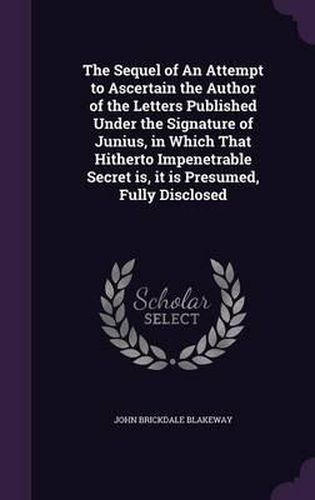 Cover image for The Sequel of an Attempt to Ascertain the Author of the Letters Published Under the Signature of Junius, in Which That Hitherto Impenetrable Secret Is, It Is Presumed, Fully Disclosed