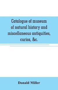 Cover image for Catalogue of museum of natural history and miscellaneous antiquities, curios, &c.