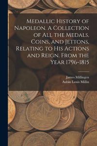 Cover image for Medallic History of Napoleon. A Collection of all the Medals, Coins, and Jettons, Relating to his Actions and Reign. From the Year 1796-1815