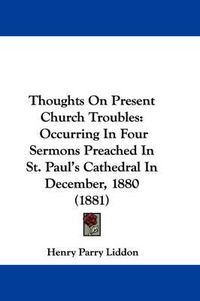 Cover image for Thoughts on Present Church Troubles: Occurring in Four Sermons Preached in St. Paul's Cathedral in December, 1880 (1881)