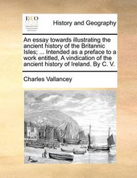 Cover image for An Essay Towards Illustrating the Ancient History of the Britannic Isles; ... Intended as a Preface to a Work Entitled, a Vindication of the Ancient History of Ireland. by C. V.