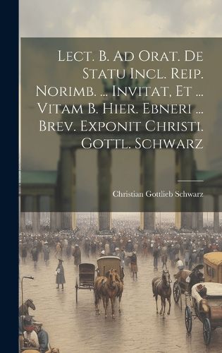 Cover image for Lect. B. Ad Orat. De Statu Incl. Reip. Norimb. ... Invitat, Et ... Vitam B. Hier. Ebneri ... Brev. Exponit Christi. Gottl. Schwarz