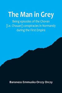 Cover image for The man in grey; Being episodes of the Chovan [i.e. Chouan] conspiracies in Normandy during the First Empire.