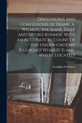 Cover image for Disclosures and Confessions of Frank. A. Wilmot, the Slave Thief and Negro Runner. With an Accurate Account of the Under-ground Railroad! What it is and Where Located!