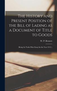 Cover image for The History and Present Position of the Bill of Lading as a Document of Title to Goods: (being the Yorke Prize Essay for the Year 1913);