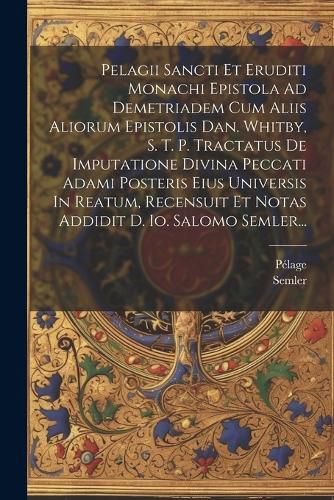 Cover image for Pelagii Sancti Et Eruditi Monachi Epistola Ad Demetriadem Cum Aliis Aliorum Epistolis Dan. Whitby, S. T. P. Tractatus De Imputatione Divina Peccati Adami Posteris Eius Universis In Reatum, Recensuit Et Notas Addidit D. Io. Salomo Semler...