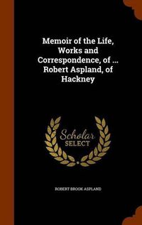 Cover image for Memoir of the Life, Works and Correspondence, of ... Robert Aspland, of Hackney
