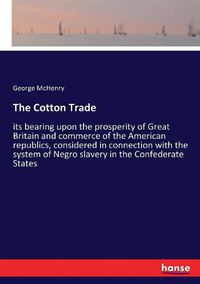 Cover image for The Cotton Trade: its bearing upon the prosperity of Great Britain and commerce of the American republics, considered in connection with the system of Negro slavery in the Confederate States