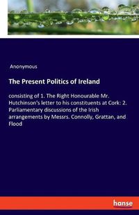 Cover image for The Present Politics of Ireland: consisting of 1. The Right Honourable Mr. Hutchinson's letter to his constituents at Cork: 2. Parliamentary discussions of the Irish arrangements by Messrs. Connolly, Grattan, and Flood