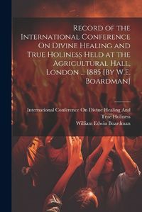 Cover image for Record of the International Conference On Divine Healing and True Holiness Held at the Agricultural Hall, London ... 1885 [By W.E. Boardman]