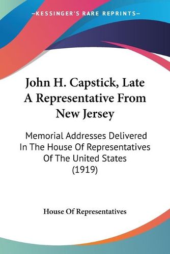 Cover image for John H. Capstick, Late a Representative from New Jersey: Memorial Addresses Delivered in the House of Representatives of the United States (1919)