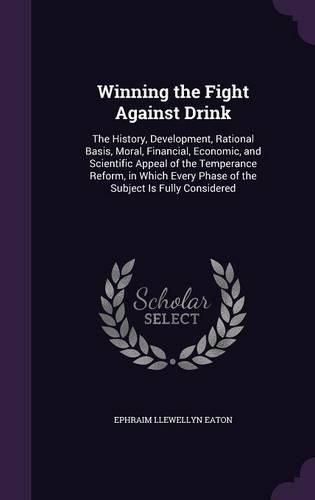 Cover image for Winning the Fight Against Drink: The History, Development, Rational Basis, Moral, Financial, Economic, and Scientific Appeal of the Temperance Reform, in Which Every Phase of the Subject Is Fully Considered
