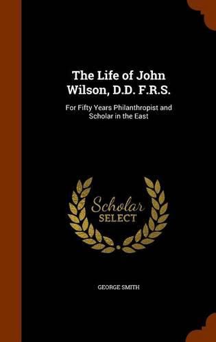 The Life of John Wilson, D.D. F.R.S.: For Fifty Years Philanthropist and Scholar in the East