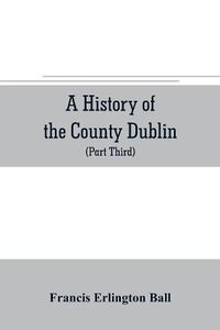 Cover image for A history of the County Dublin; the people, parishes and antiquities from the earliest times to the close of the eighteenth century Part Third Being a History of that Portion of the County Comprised within the Parishes Tallaght, Cruagh, Whiteghurch, Kilgobbi