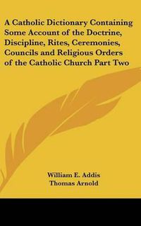 Cover image for A Catholic Dictionary Containing Some Account of the Doctrine, Discipline, Rites, Ceremonies, Councils and Religious Orders of the Catholic Church Part Two