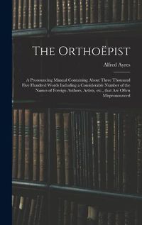 Cover image for The Orthoepist: a Pronouncing Manual Containing About Three Thousand Five Hundred Words Including a Considerable Number of the Names of Foreign Authors, Artists, Etc., That Are Often Mispronounced