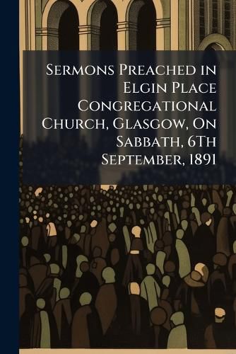 Cover image for Sermons Preached in Elgin Place Congregational Church, Glasgow, on Sabbath, 6th September, 1891: On the Occasion of the REV. T. Eynon Davies Entering Upon His Ministry as Pastor of the Church ...