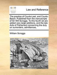 Cover image for The Practice of Courts-Leet, and Courts-Baron: Published from the Manuscripts of Sir Will Scroggs, to This Fourth Ed Are Added Very Large Additions, and the Late Acts of Parliament Concerning the Duty on Surrenders, Admittances,