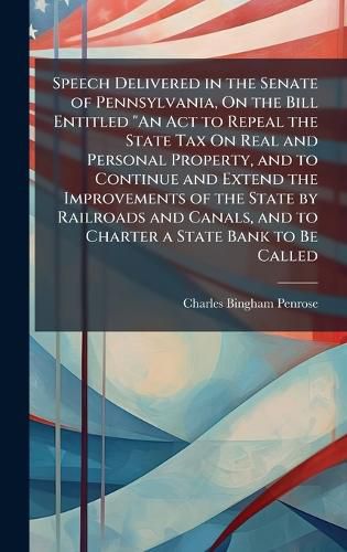 Cover image for Speech Delivered in the Senate of Pennsylvania, On the Bill Entitled "An Act to Repeal the State Tax On Real and Personal Property, and to Continue and Extend the Improvements of the State by Railroads and Canals, and to Charter a State Bank to Be Called