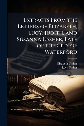 Cover image for Extracts from the Letters of Elizabeth, Lucy, Judith, and Susanna Ussher, Late of the City of Waterford: To Which Is Subjoined a Short Memoir of Their Mother Elizabeth Ussher