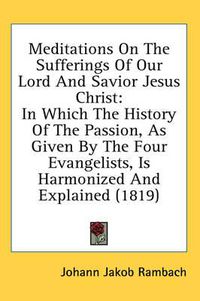 Cover image for Meditations on the Sufferings of Our Lord and Savior Jesus Christ: In Which the History of the Passion, as Given by the Four Evangelists, Is Harmonized and Explained (1819)