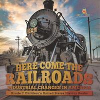 Cover image for Here Come the Railroads Industrial Changes in America Grade 7 Children's United States History Books