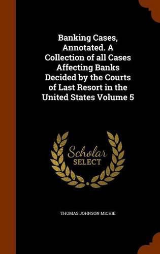 Banking Cases, Annotated. a Collection of All Cases Affecting Banks Decided by the Courts of Last Resort in the United States Volume 5