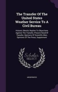 Cover image for The Transfer of the United States Weather Service to a Civil Bureau: Historic Sketch, Replies to Objections Against the Transfer, Present Need of Transfer, Opinions of Scientific Men, Opinions of the Press, Supplement