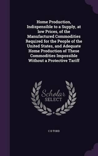 Cover image for Home Production, Indispensible to a Supply, at Low Prices, of the Manufactured Commodities Required for the People of the United States, and Adequate Home Production of These Commodities Impossible Without a Protective Tariff
